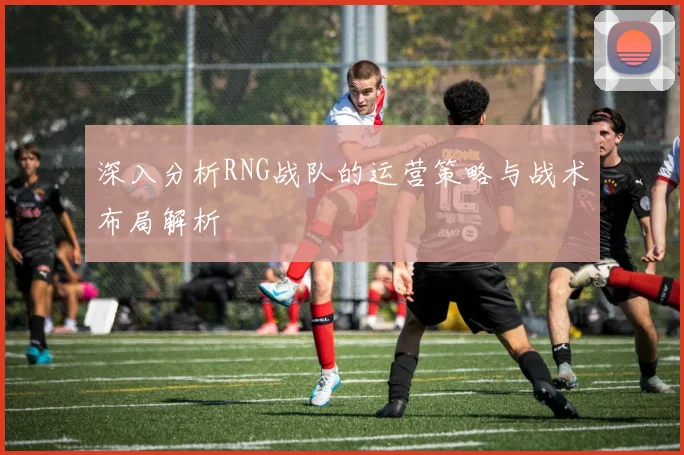 深入分析RNG战队的运营策略与战术布局解析