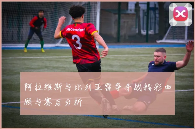 阿拉维斯与比利亚雷争夺战精彩回顾与赛后分析